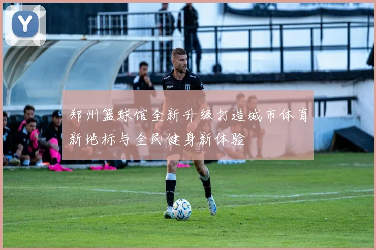 郑州篮球馆全新升级打造城市体育新地标与全民健身新体验
