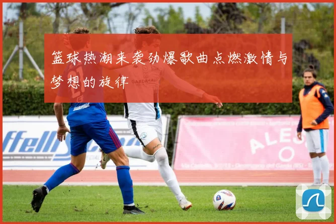 篮球热潮来袭劲爆歌曲点燃激情与梦想的旋律