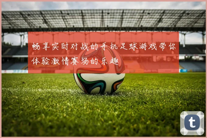 畅享实时对战的手机足球游戏带你体验激情赛场的乐趣