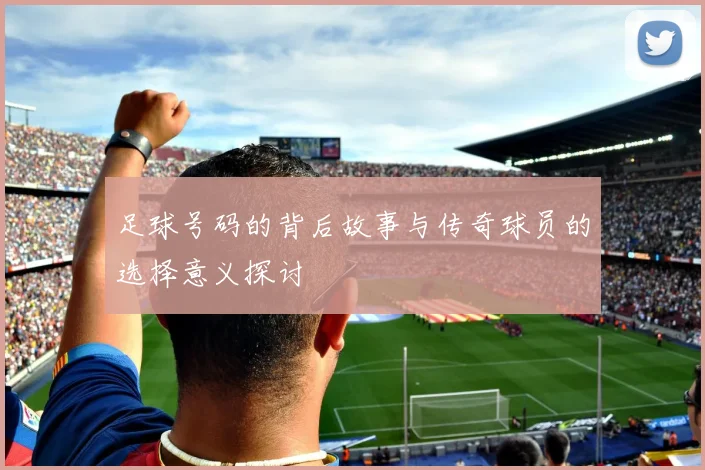足球号码的背后故事与传奇球员的选择意义探讨