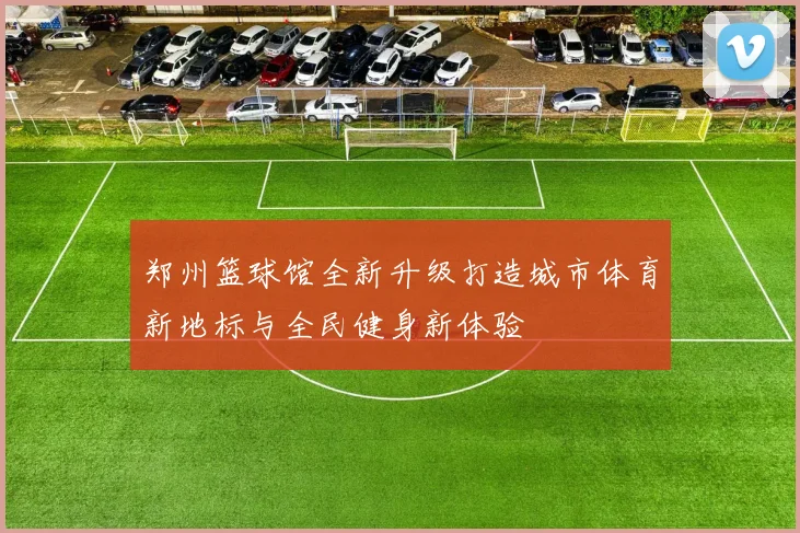 郑州篮球馆全新升级打造城市体育新地标与全民健身新体验